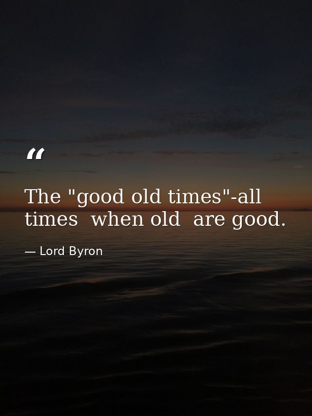 The "good old times"-all times  when old  are good. — Lord Byron