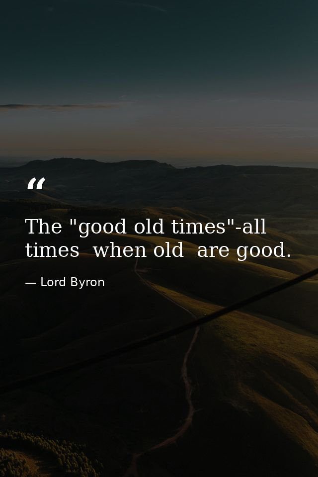 The "good old times"-all times  when old  are good. — Lord Byron