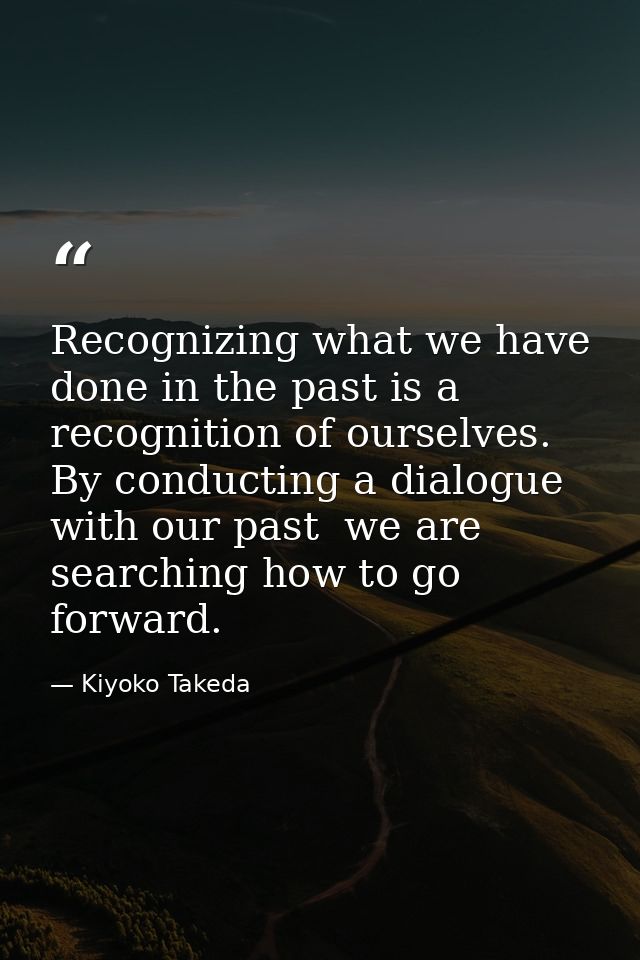 Recognizing what we have done in the past is a recognition of ourselves. By conducting a dialogue with our past  we are  — Kiyoko Takeda