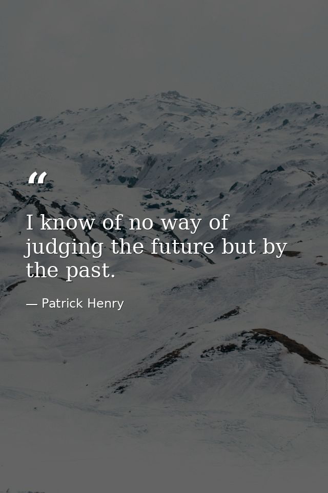 I know of no way of judging the future but by the past. — Patrick Henry