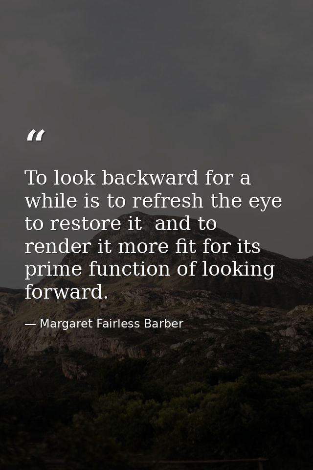 To look backward for a while is to refresh the eye  to restore it  and to render it more fit for its prime function of l — Margaret Fairless Barber