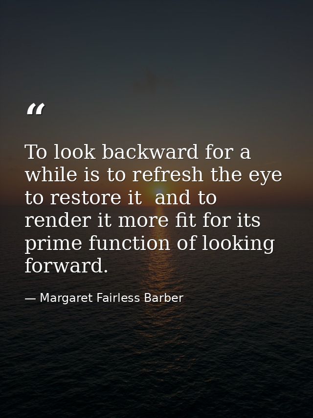 To look backward for a while is to refresh the eye  to restore it  and to render it more fit for its prime function of l — Margaret Fairless Barber