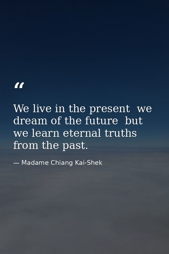 We live in the present  we dream of the future  but we learn eternal truths from the past. — Madame Chiang Kai-Shek