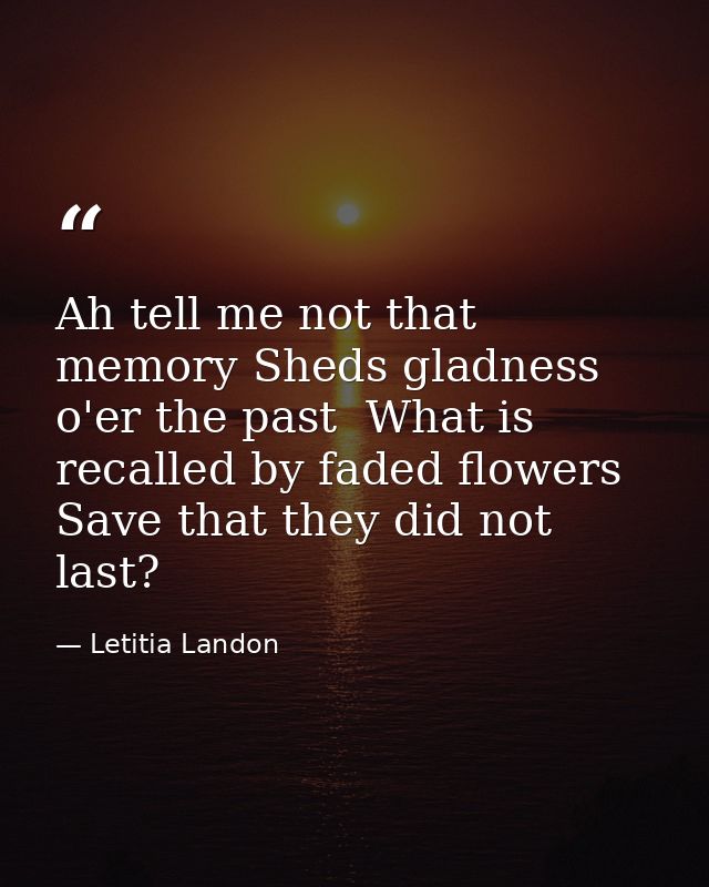 Ah tell me not that memory Sheds gladness o'er the past  What is recalled by faded flowers Save that they did not last? — Letitia Landon