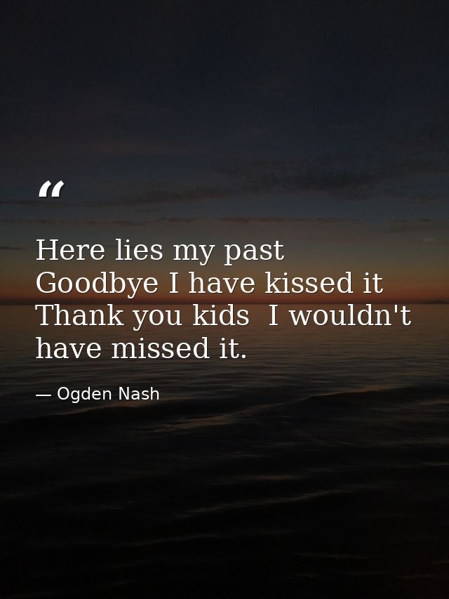 Here lies my past  Goodbye I have kissed it  Thank you kids  I wouldn't have missed it. — Ogden Nash