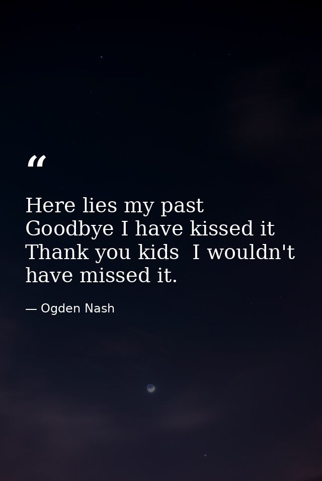 Here lies my past  Goodbye I have kissed it  Thank you kids  I wouldn't have missed it. — Ogden Nash