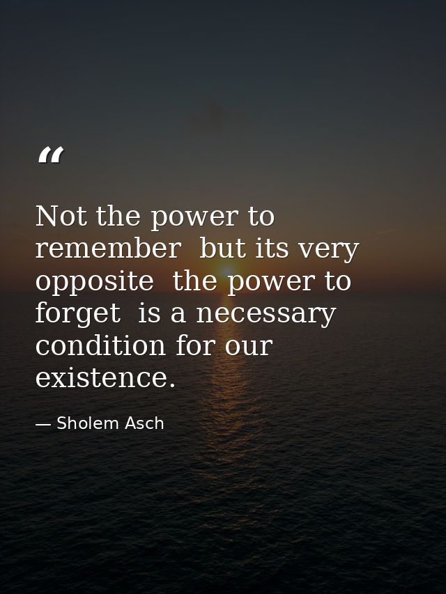 Not the power to remember  but its very opposite  the power to forget  is a necessary condition for our existence. — Sholem Asch