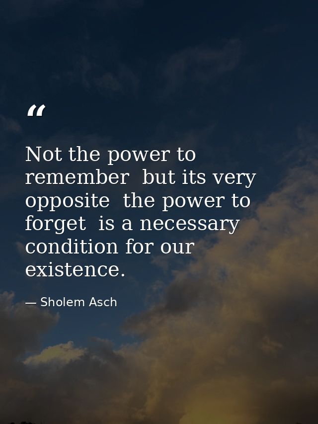 Not the power to remember  but its very opposite  the power to forget  is a necessary condition for our existence. — Sholem Asch