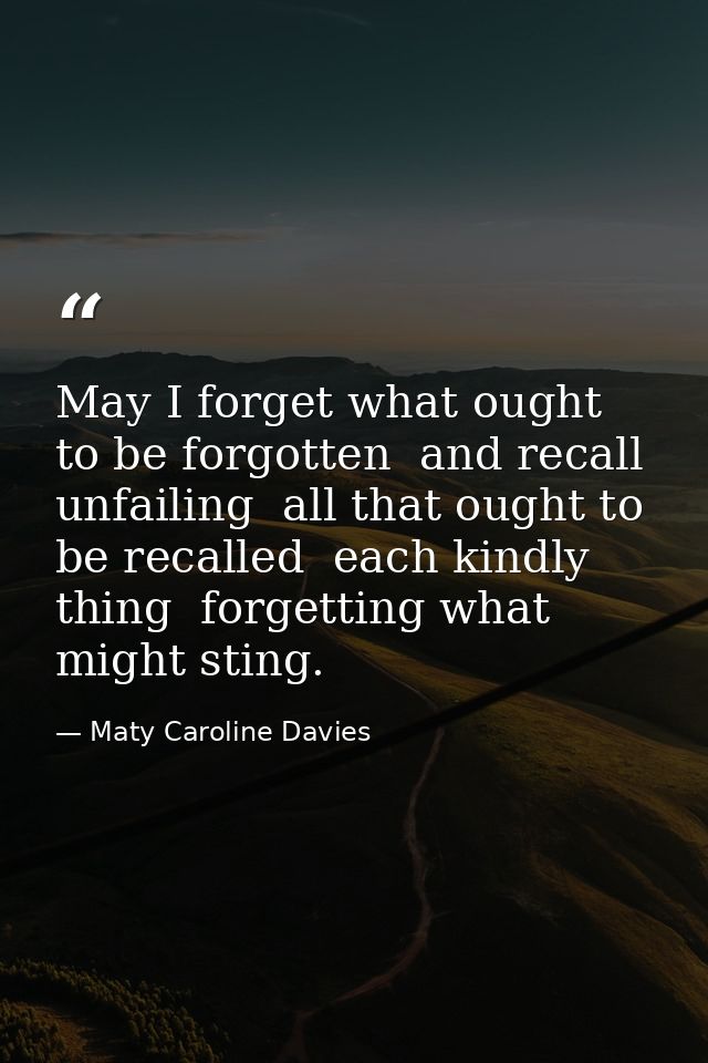 May I forget what ought to be forgotten  and recall  unfailing  all that ought to be recalled  each kindly thing  forget — Maty Caroline Davies