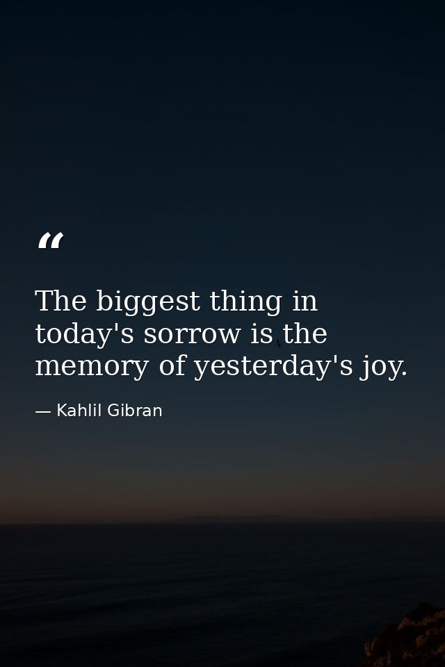 The biggest thing in today's sorrow is the memory of yesterday's joy. — Kahlil Gibran
