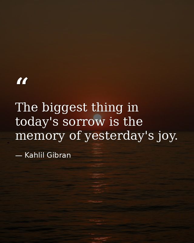 The biggest thing in today's sorrow is the memory of yesterday's joy. — Kahlil Gibran