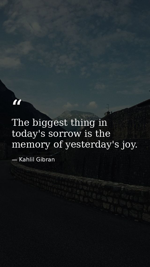 The biggest thing in today's sorrow is the memory of yesterday's joy. — Kahlil Gibran