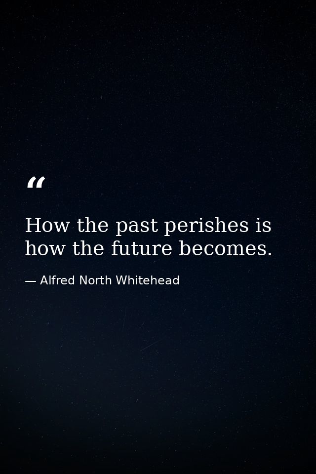 How the past perishes is how the future becomes. — Alfred North Whitehead