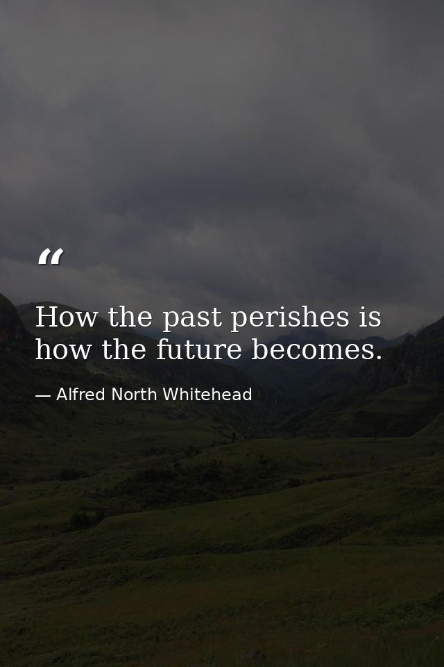How the past perishes is how the future becomes. — Alfred North Whitehead