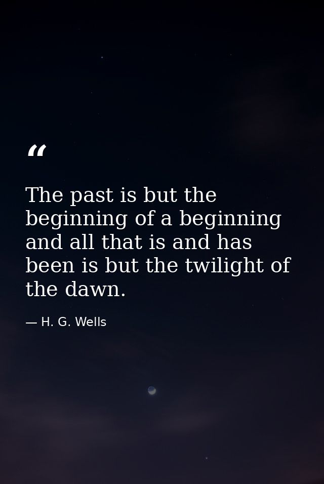 The past is but the beginning of a beginning  and all that is and has been is but the twilight of the dawn. — H. G. Wells