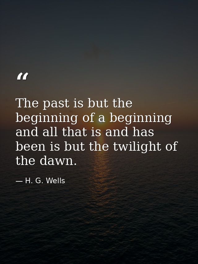 The past is but the beginning of a beginning  and all that is and has been is but the twilight of the dawn. — H. G. Wells