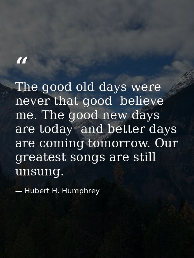 The good old days were never that good  believe me. The good new days are today  and better days are coming tomorrow. Ou — Hubert H. Humphrey