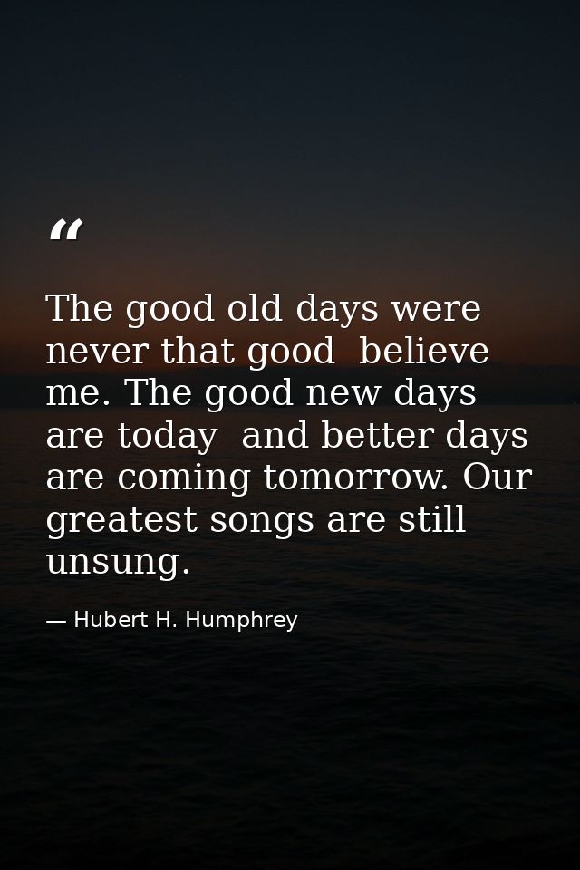 The good old days were never that good  believe me. The good new days are today  and better days are coming tomorrow. Ou — Hubert H. Humphrey
