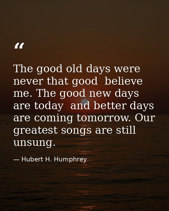 The good old days were never that good  believe me. The good new days are today  and better days are coming tomorrow. Ou — Hubert H. Humphrey