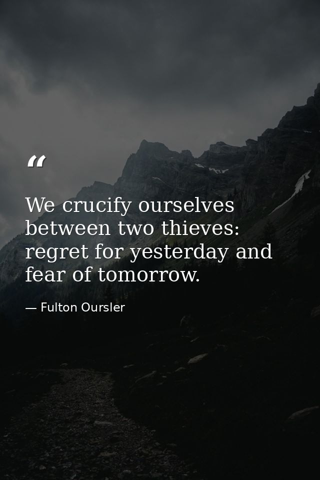 We crucify ourselves between two thieves: regret for yesterday and fear of tomorrow. — Fulton Oursler