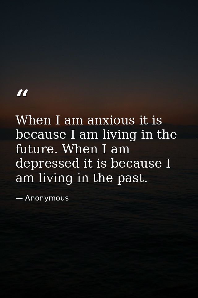 When I am anxious it is because I am living in the future. When I am depressed it is because I am living in the past. — Anonymous