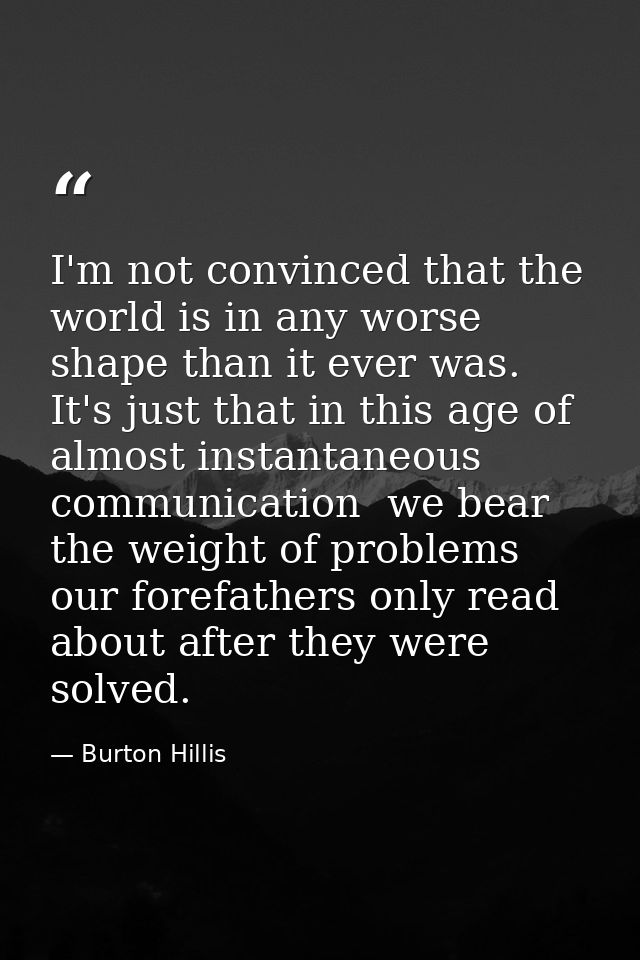 I'm not convinced that the world is in any worse shape than it ever was. It's just that in this age of almost instantane — Burton Hillis