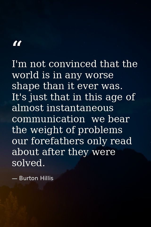 I'm not convinced that the world is in any worse shape than it ever was. It's just that in this age of almost instantane — Burton Hillis