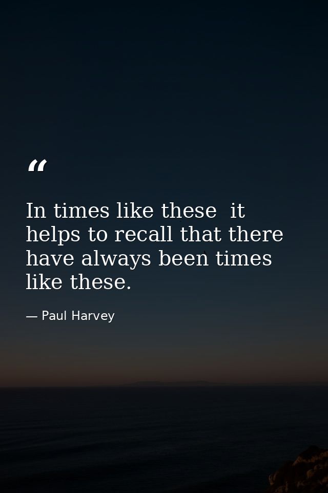 In times like these  it helps to recall that there have always been times like these. — Paul Harvey