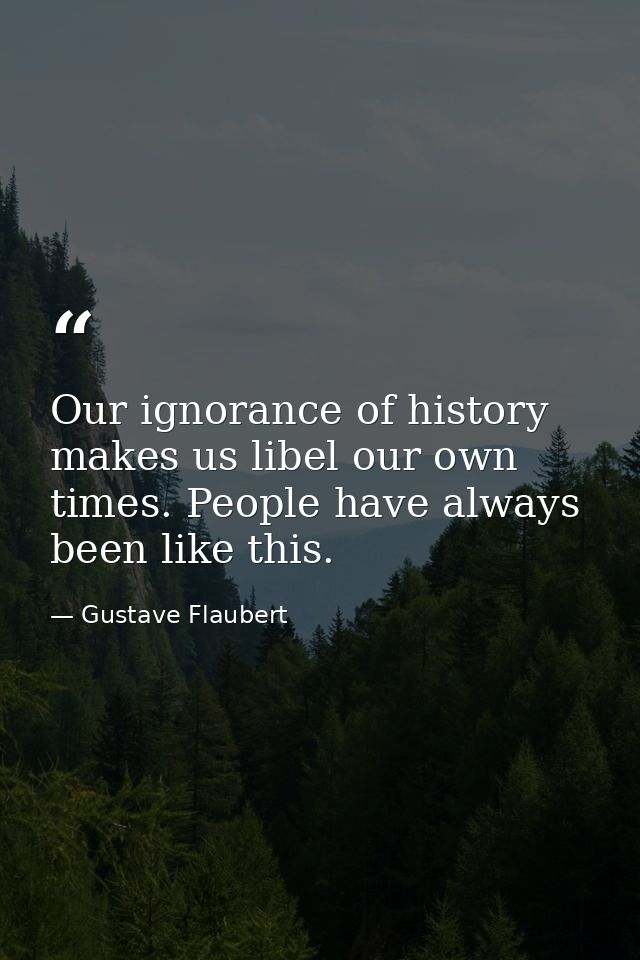 Our ignorance of history makes us libel our own times. People have always been like this. — Gustave Flaubert