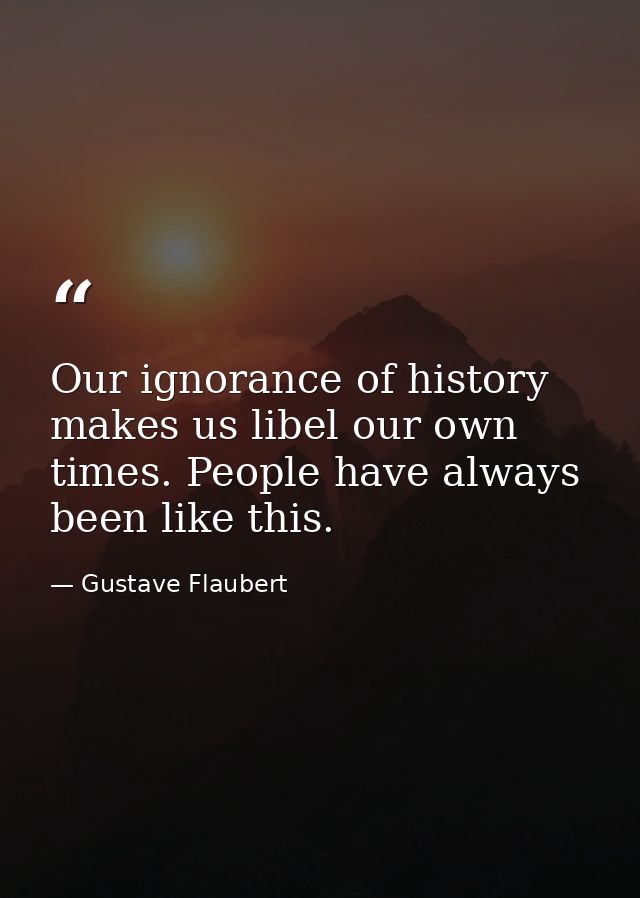 Our ignorance of history makes us libel our own times. People have always been like this. — Gustave Flaubert