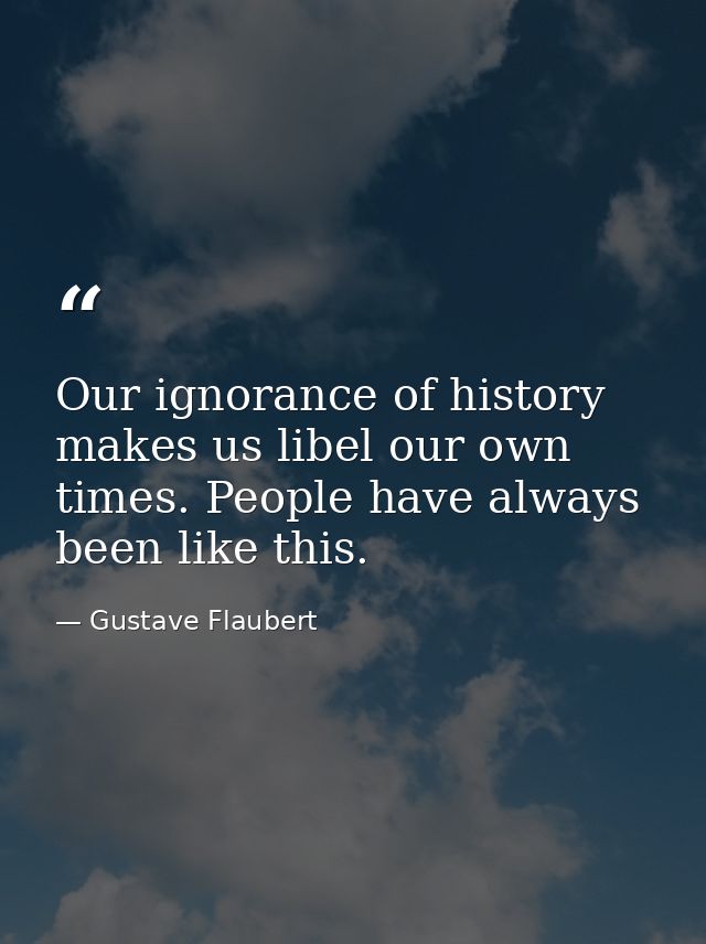 Our ignorance of history makes us libel our own times. People have always been like this. — Gustave Flaubert