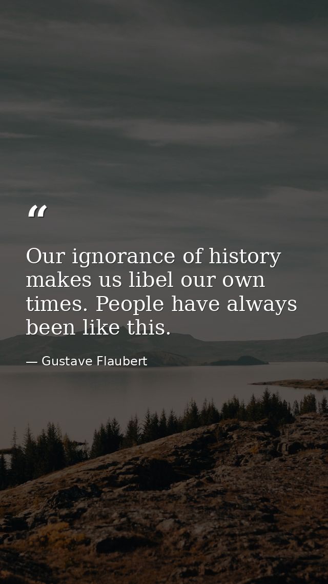 Our ignorance of history makes us libel our own times. People have always been like this. — Gustave Flaubert