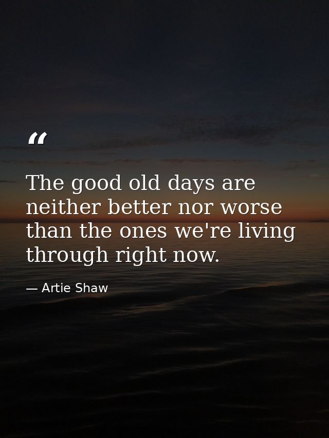 The good old days are neither better nor worse than the ones we're living through right now. — Artie Shaw