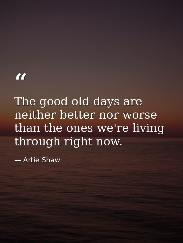 The good old days are neither better nor worse than the ones we're living through right now. — Artie Shaw