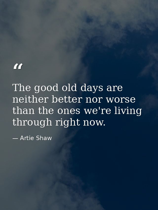 The good old days are neither better nor worse than the ones we're living through right now. — Artie Shaw
