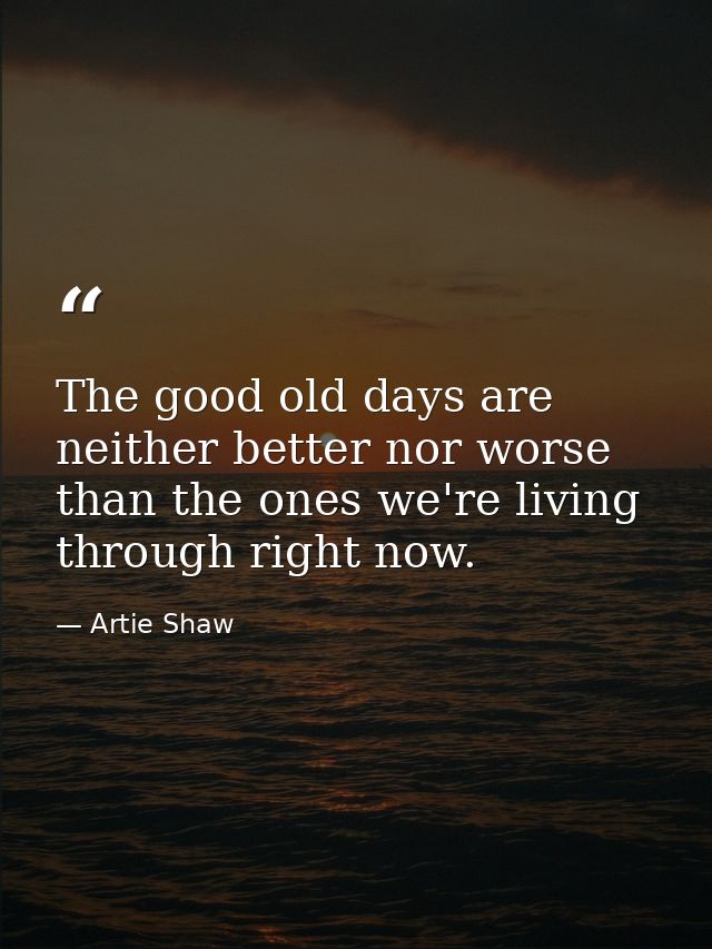 The good old days are neither better nor worse than the ones we're living through right now. — Artie Shaw