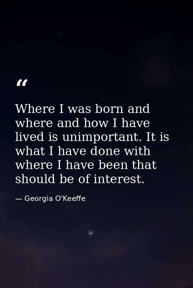 Where I was born and where and how I have lived is unimportant. It is what I have done with where I have been that shoul — Georgia O'Keeffe