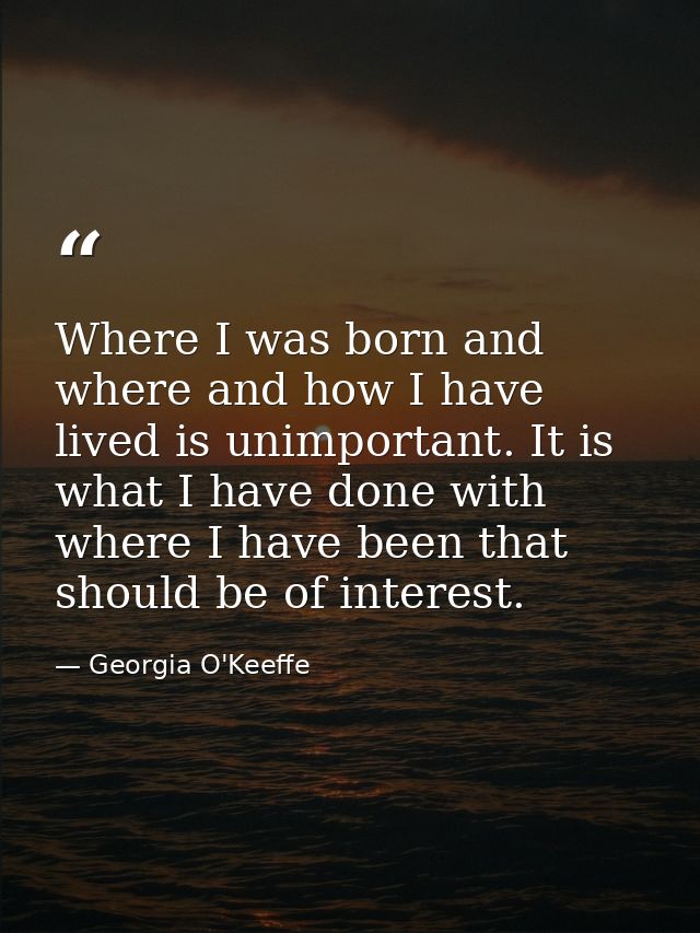 Where I was born and where and how I have lived is unimportant. It is what I have done with where I have been that shoul — Georgia O'Keeffe