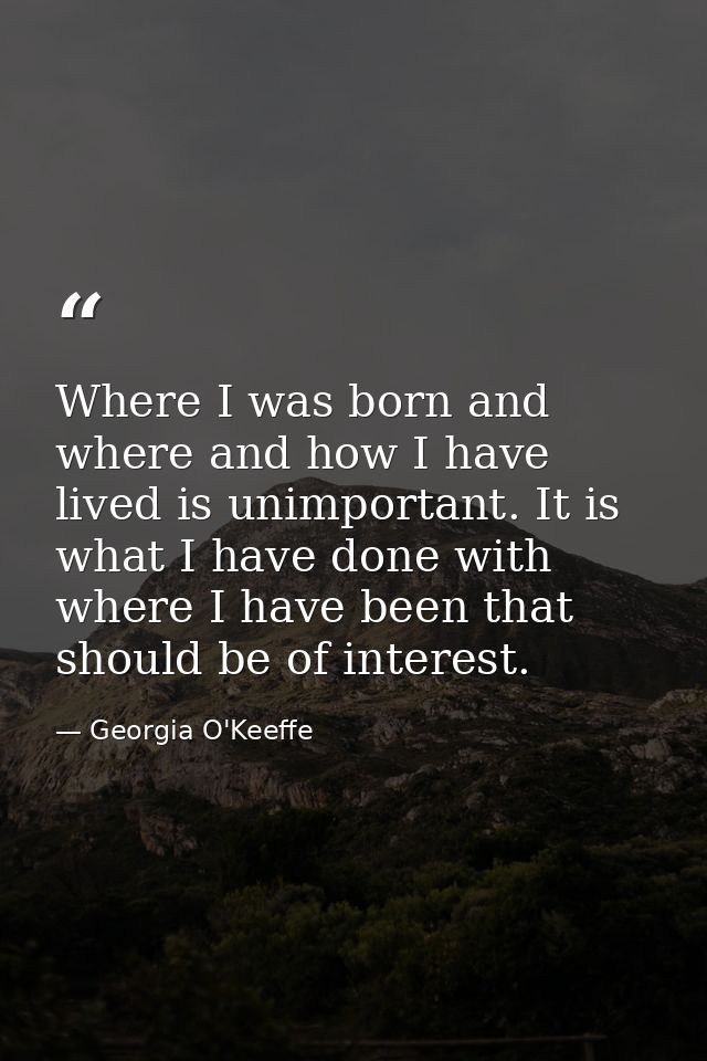 Where I was born and where and how I have lived is unimportant. It is what I have done with where I have been that shoul — Georgia O'Keeffe