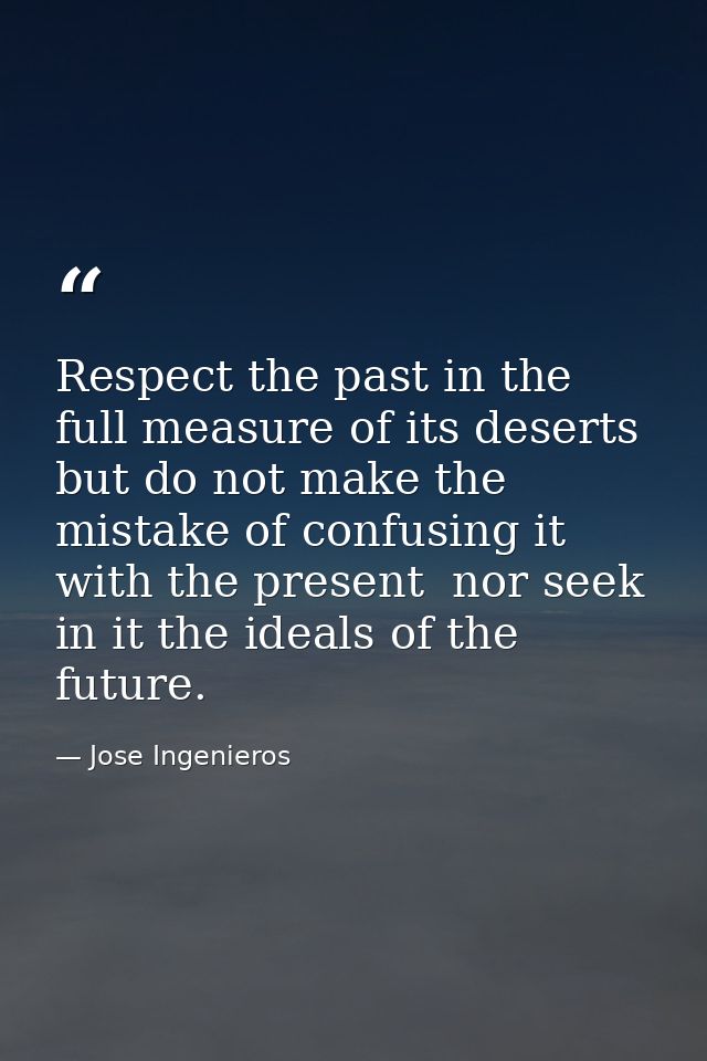 Respect the past in the full measure of its deserts  but do not make the mistake of confusing it with the present  nor s — Jose Ingenieros