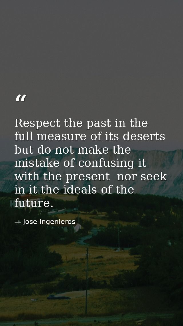Respect the past in the full measure of its deserts  but do not make the mistake of confusing it with the present  nor s — Jose Ingenieros
