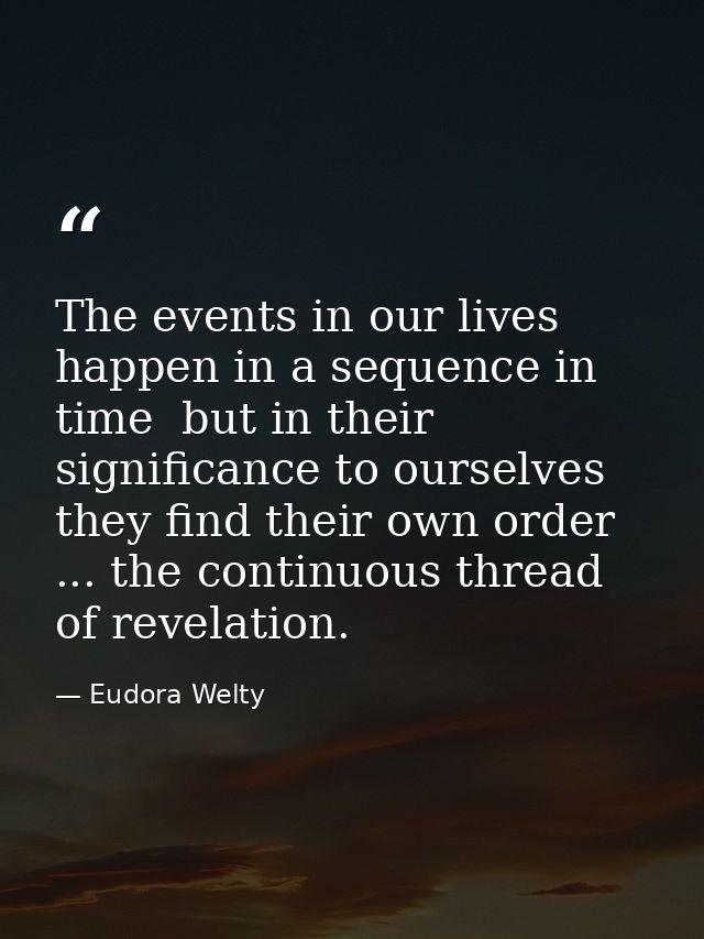 The events in our lives happen in a sequence in time  but in their significance to ourselves  they find their own order  — Eudora Welty