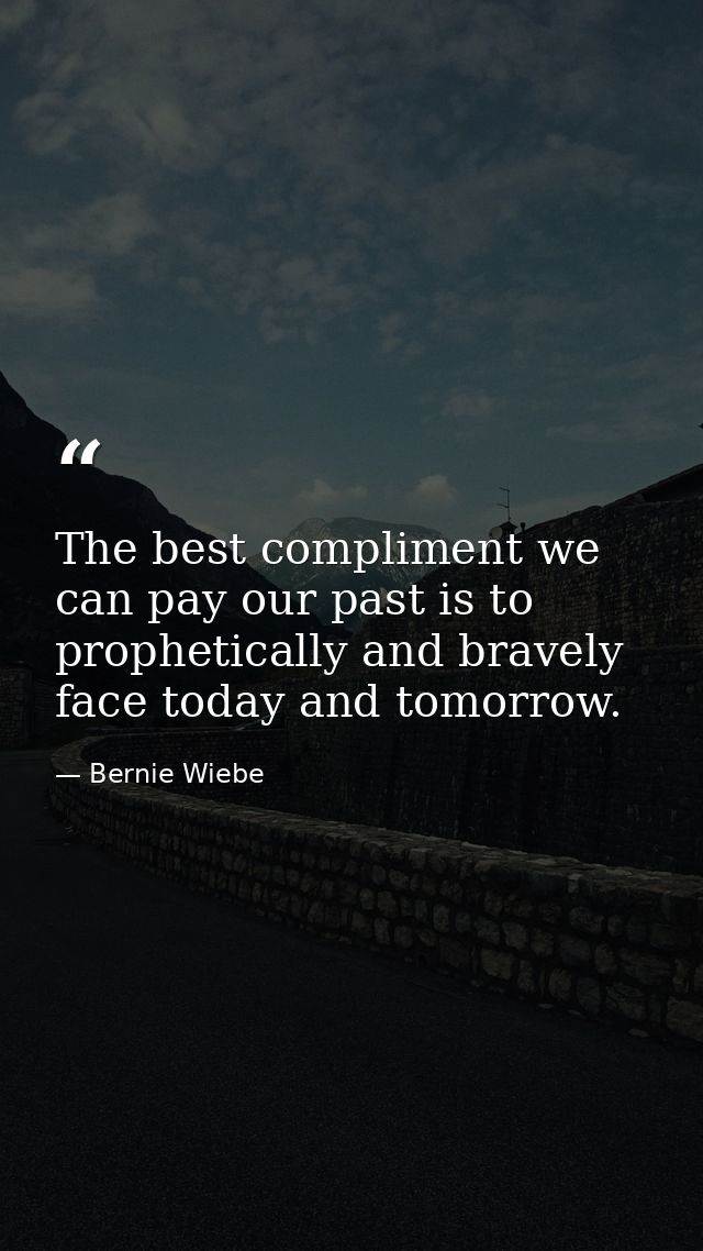 The best compliment we can pay our past is to prophetically and bravely face today and tomorrow. — Bernie Wiebe