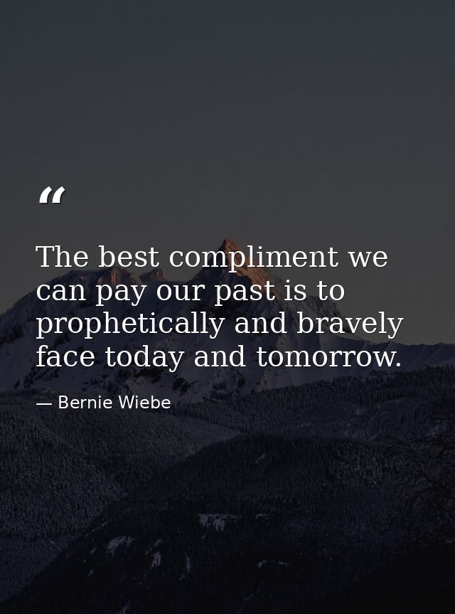 The best compliment we can pay our past is to prophetically and bravely face today and tomorrow. — Bernie Wiebe