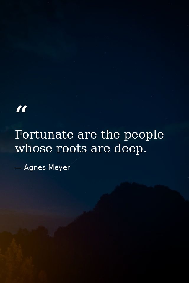 Fortunate are the people whose roots are deep. — Agnes Meyer