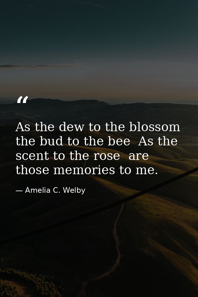As the dew to the blossom  the bud to the bee  As the scent to the rose  are those memories to me. — Amelia C. Welby
