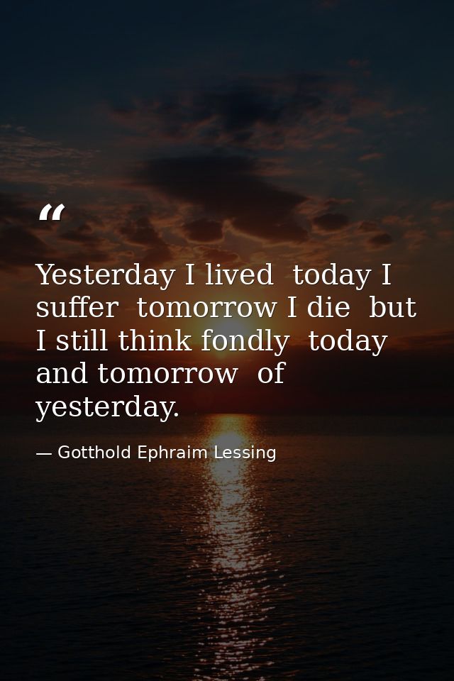 Yesterday I lived  today I suffer  tomorrow I die  but I still think fondly  today and tomorrow  of yesterday. — Gotthold Ephraim Lessing