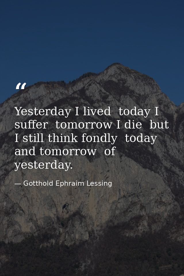 Yesterday I lived  today I suffer  tomorrow I die  but I still think fondly  today and tomorrow  of yesterday. — Gotthold Ephraim Lessing