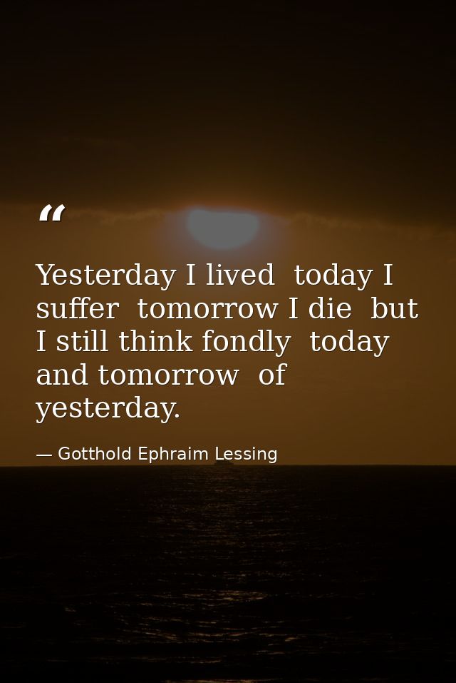 Yesterday I lived  today I suffer  tomorrow I die  but I still think fondly  today and tomorrow  of yesterday. — Gotthold Ephraim Lessing