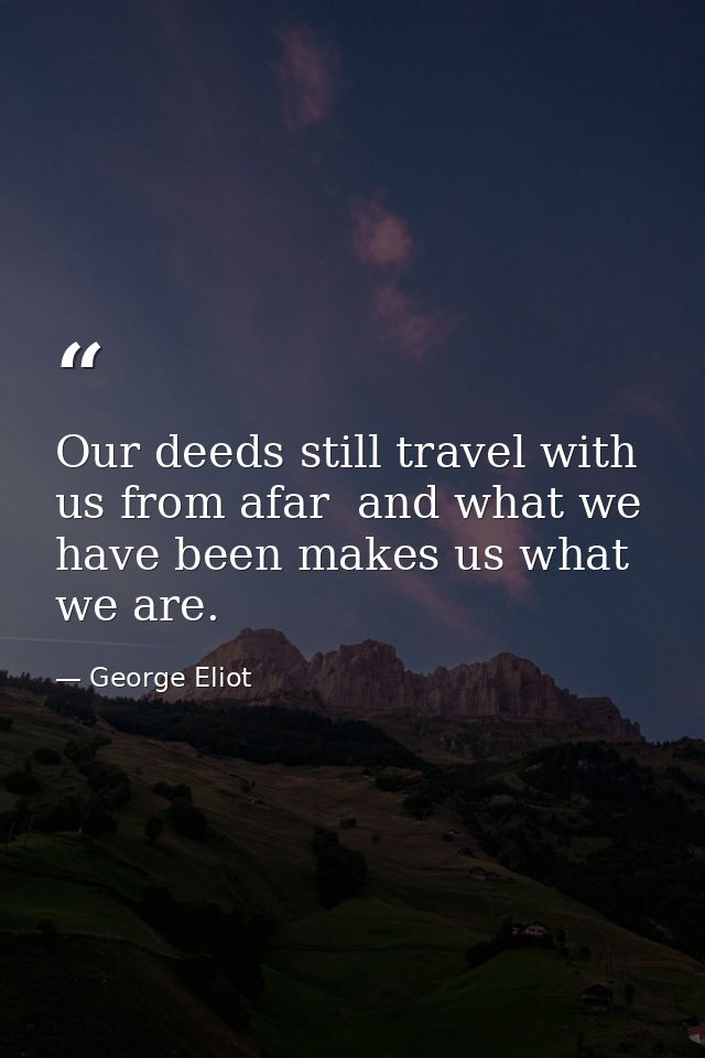 Our deeds still travel with us from afar  and what we have been makes us what we are. — George Eliot